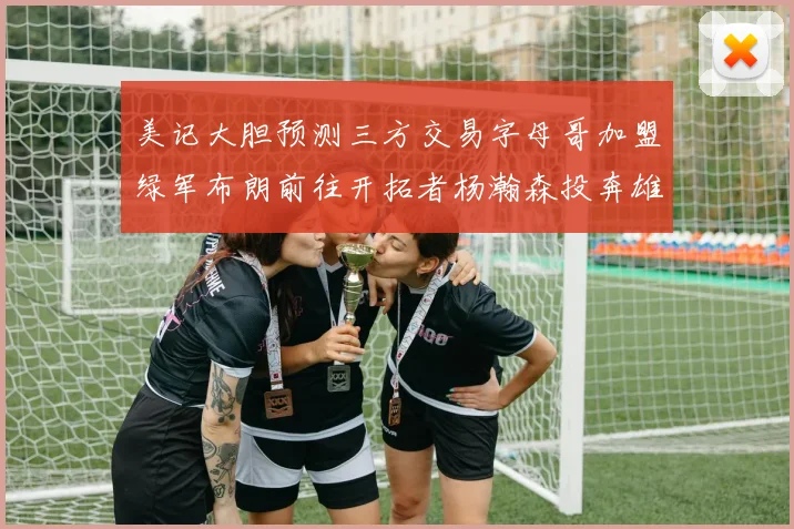 美记大胆预测三方交易字母哥加盟绿军布朗前往开拓者杨瀚森投奔雄鹿