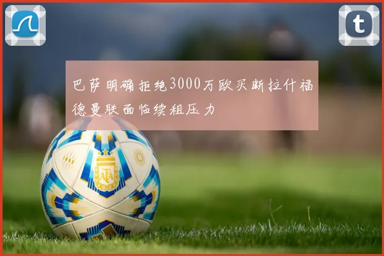 巴萨明确拒绝3000万欧买断拉什福德曼联面临续租压力
