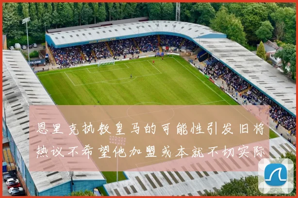 恩里克执教皇马的可能性引发旧将热议不希望他加盟或本就不切实际