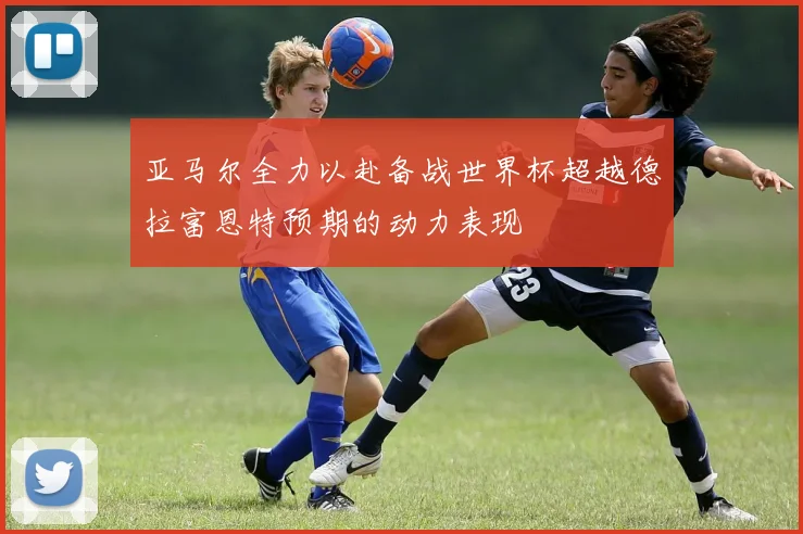 亚马尔全力以赴备战世界杯超越德拉富恩特预期的动力表现