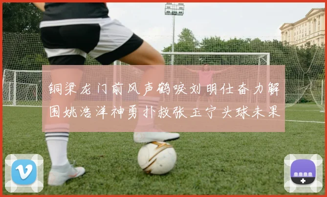 铜梁龙门前风声鹤唳刘明仕奋力解围姚浩洋神勇扑救张玉宁头球未果