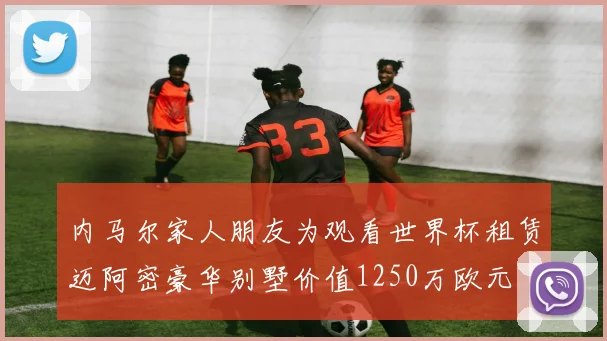 内马尔家人朋友为观看世界杯租赁迈阿密豪华别墅价值1250万欧元