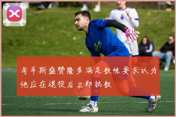 考辛斯盛赞隆多满足教练要求认为他应在退役后立即执教