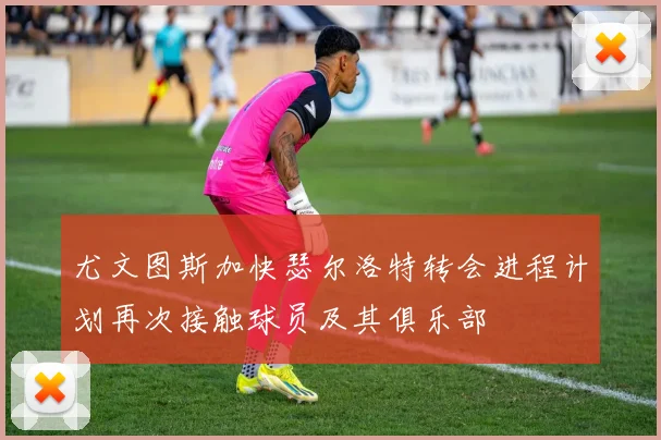 尤文图斯加快瑟尔洛特转会进程计划再次接触球员及其俱乐部