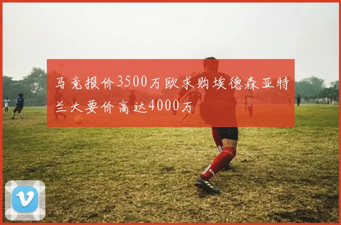 马竞报价3500万欧求购埃德森亚特兰大要价高达4000万