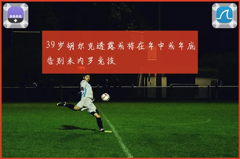 39岁胡尔克透露或将在年中或年底告别米内罗竞技