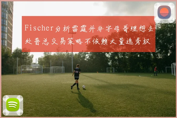 Fischer分析雷霆并非字母哥理想去处普总交易策略不依赖大量选秀权