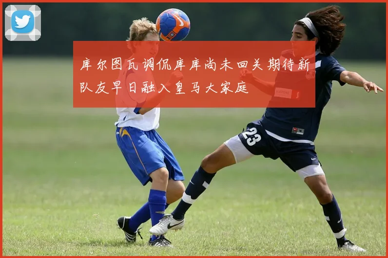 库尔图瓦调侃库库尚未回关期待新队友早日融入皇马大家庭