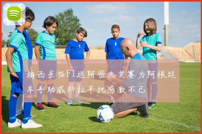梅西亲临F1迈阿密大奖赛为阿根廷车手助威科拉平托感激不已