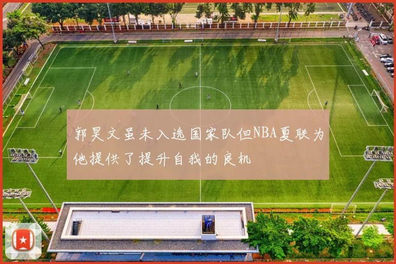郭昊文虽未入选国家队但NBA夏联为他提供了提升自我的良机