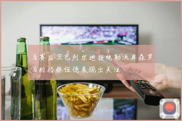 马赛后卫巴列尔迪拒绝勒沃库森罗马对格林伍德表现出关注