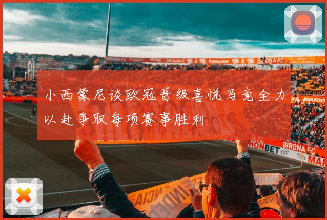 小西蒙尼谈欧冠晋级喜悦马竞全力以赴争取每项赛事胜利