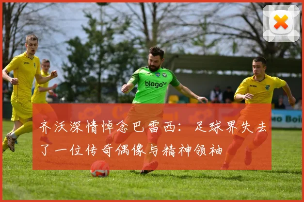 齐沃深情悼念巴雷西：足球界失去了一位传奇偶像与精神领袖