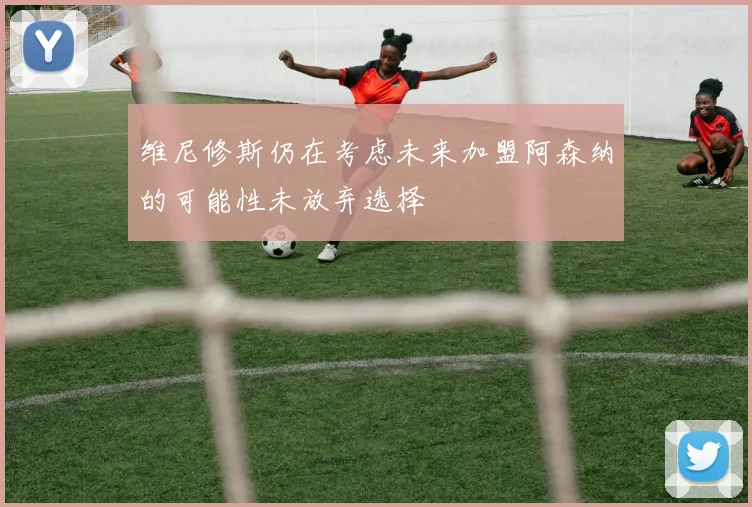 维尼修斯仍在考虑未来加盟阿森纳的可能性未放弃选择