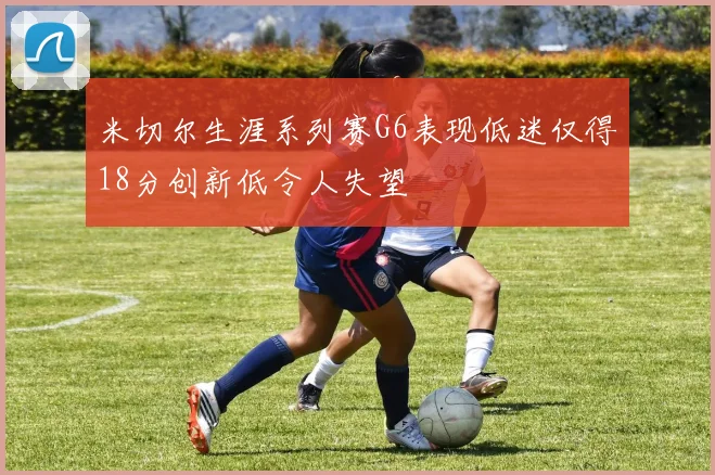 米切尔生涯系列赛G6表现低迷仅得18分创新低令人失望