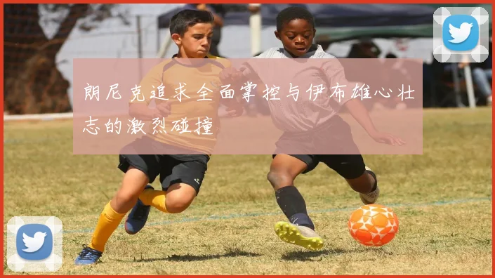 朗尼克追求全面掌控与伊布雄心壮志的激烈碰撞