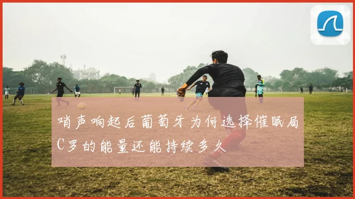 哨声响起后葡萄牙为何选择催眠局C罗的能量还能持续多久