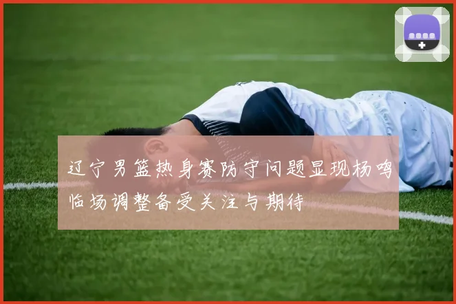 辽宁男篮热身赛防守问题显现杨鸣临场调整备受关注与期待
