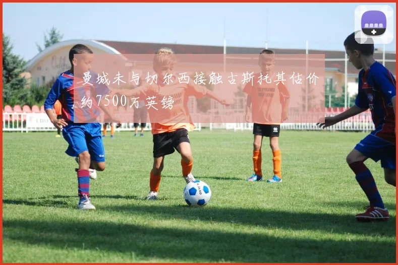曼城未与切尔西接触古斯托其估价约7500万英镑