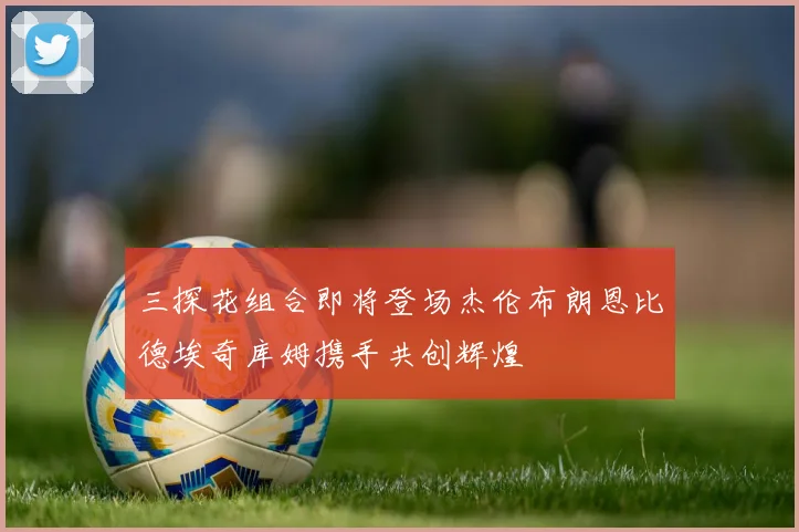 三探花组合即将登场杰伦布朗恩比德埃奇库姆携手共创辉煌