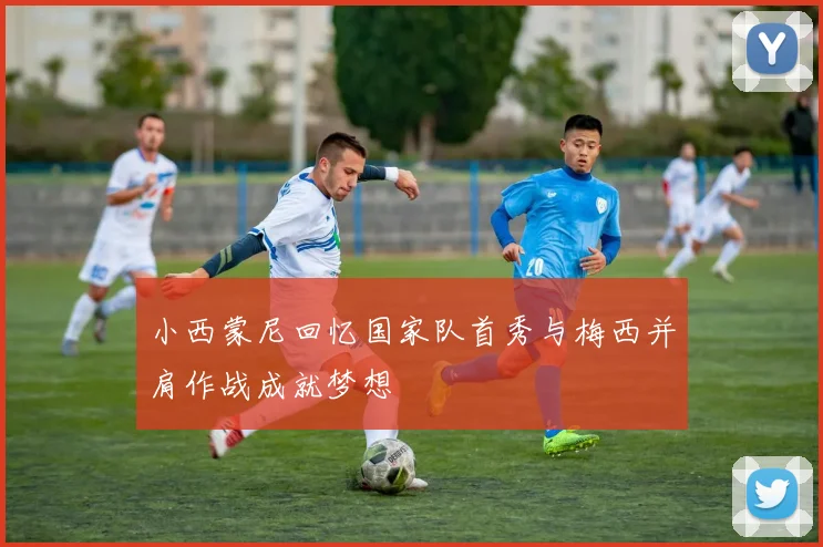 小西蒙尼回忆国家队首秀与梅西并肩作战成就梦想