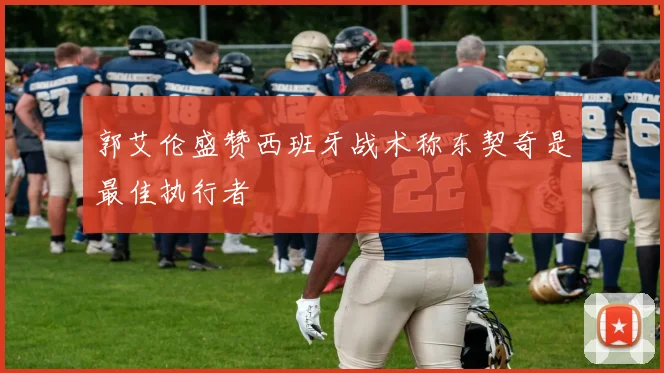 郭艾伦盛赞西班牙战术称东契奇是最佳执行者
