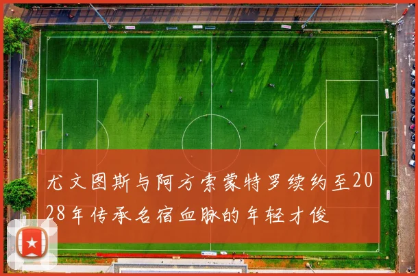 尤文图斯与阿方索蒙特罗续约至2028年传承名宿血脉的年轻才俊