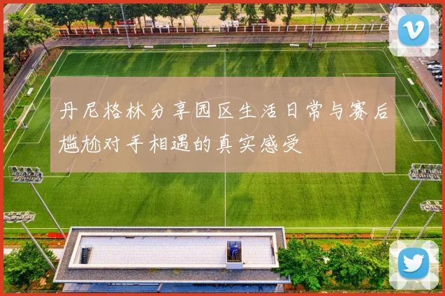 丹尼格林分享园区生活日常与赛后尴尬对手相遇的真实感受