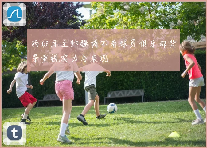 西班牙主帅强调不看球员俱乐部背景重视实力与表现