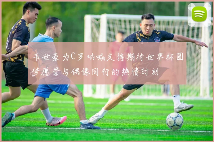 韦世豪为C罗呐喊支持期待世界杯圆梦愿景与偶像同行的热情时刻
