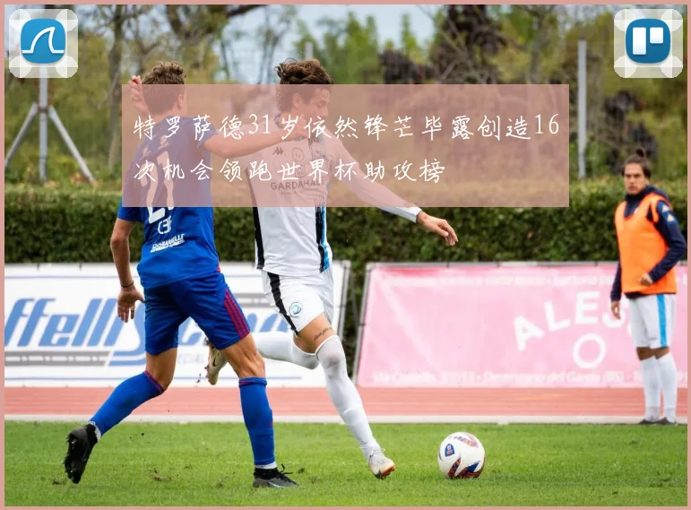 特罗萨德31岁依然锋芒毕露创造16次机会领跑世界杯助攻榜